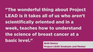 "The wonderful thing about Project LEAD is it takes all of us who aren't scientifically oriented and in a week, teaches how to understand the science of breast cancer at a basic level."