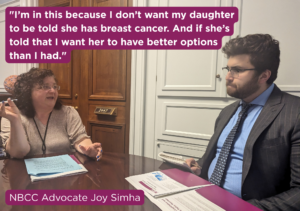 "I’m in this because I don’t want my daughter to be told she has breast cancer. And if she’s told that I want her to have better options than I had." - NBCC Advocate Joy Simha