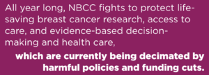 All year long, NBCC fights to protect life-saving breast cancer research, access to care, and evidence-based decision-making and health care, which are currently being decimated by harmful policies and funding cuts.
