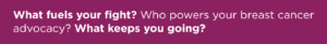 What fuels your fight? Who powers your breast cancer advocacy? What keeps you going?